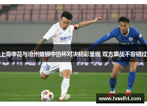 上海申花与沧州雄狮中协杯对决精彩呈现 双方鏖战不容错过