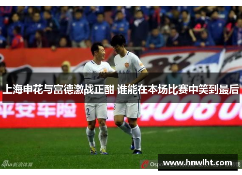 上海申花与富德激战正酣 谁能在本场比赛中笑到最后
