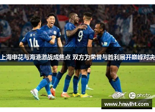 上海申花与海港激战成焦点 双方为荣誉与胜利展开巅峰对决