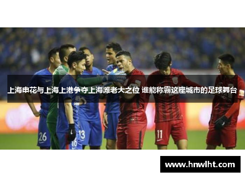 上海申花与上海上港争夺上海滩老大之位 谁能称霸这座城市的足球舞台
