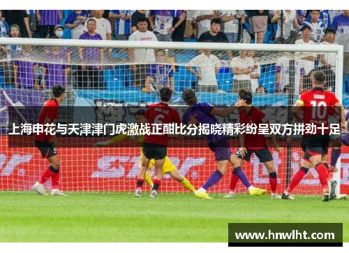 上海申花与天津津门虎激战正酣比分揭晓精彩纷呈双方拼劲十足