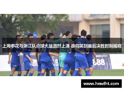 上海申花与浙江队点球大战激烈上演 谁将笑到最后决胜时刻揭晓