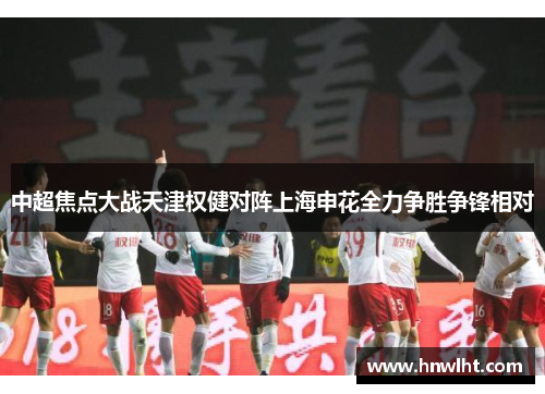 中超焦点大战天津权健对阵上海申花全力争胜争锋相对